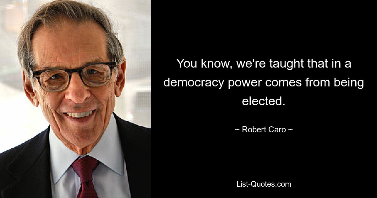 You know, we're taught that in a democracy power comes from being elected. — © Robert Caro