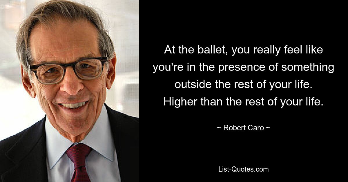 At the ballet, you really feel like you're in the presence of something outside the rest of your life. Higher than the rest of your life. — © Robert Caro