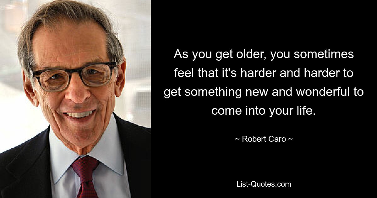 As you get older, you sometimes feel that it's harder and harder to get something new and wonderful to come into your life. — © Robert Caro