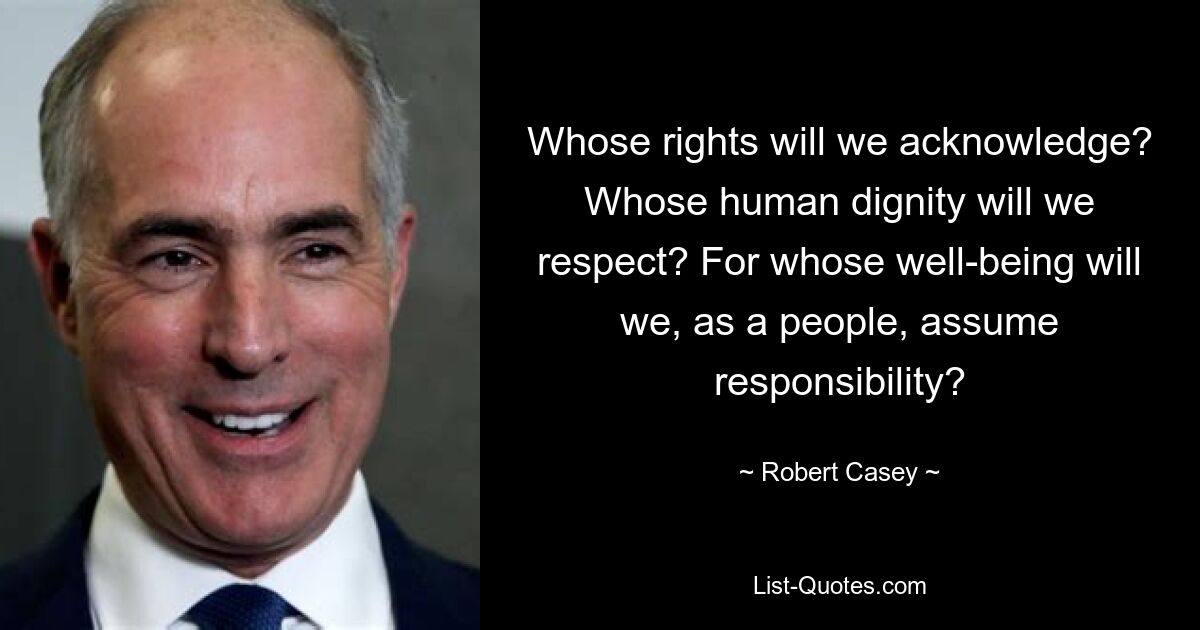 Whose rights will we acknowledge? Whose human dignity will we respect? For whose well-being will we, as a people, assume responsibility? — © Robert Casey