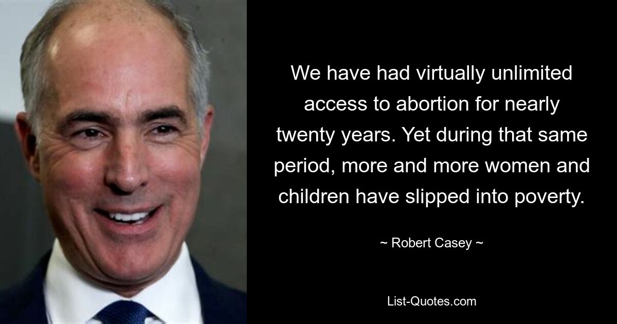 We have had virtually unlimited access to abortion for nearly twenty years. Yet during that same period, more and more women and children have slipped into poverty. — © Robert Casey