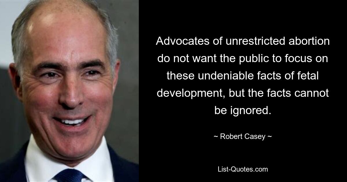 Advocates of unrestricted abortion do not want the public to focus on these undeniable facts of fetal development, but the facts cannot be ignored. — © Robert Casey