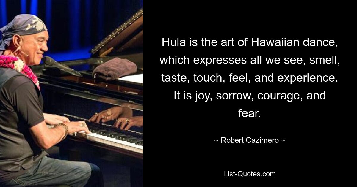 Hula is the art of Hawaiian dance, which expresses all we see, smell, taste, touch, feel, and experience. It is joy, sorrow, courage, and fear. — © Robert Cazimero