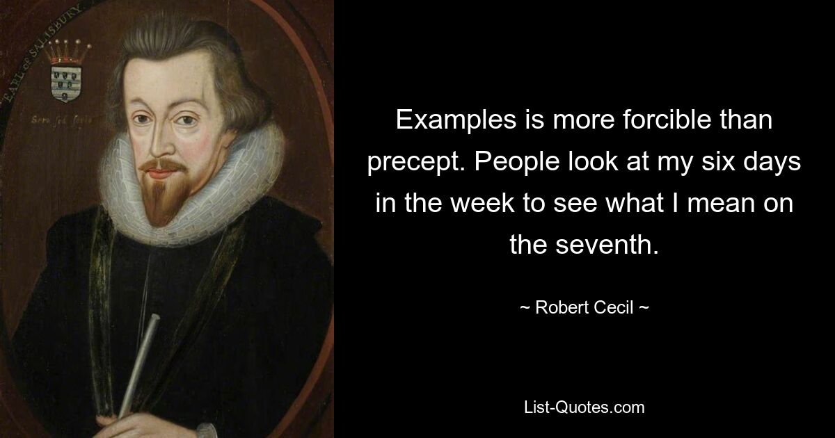 Examples is more forcible than precept. People look at my six days in the week to see what I mean on the seventh. — © Robert Cecil