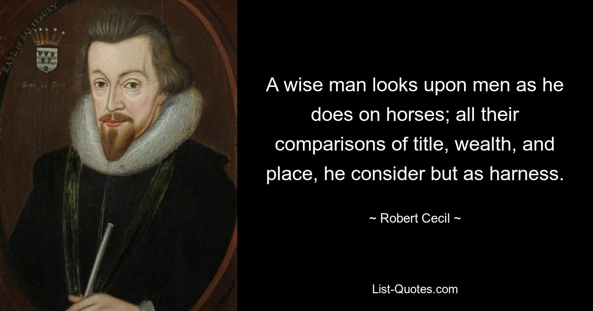 A wise man looks upon men as he does on horses; all their comparisons of title, wealth, and place, he consider but as harness. — © Robert Cecil