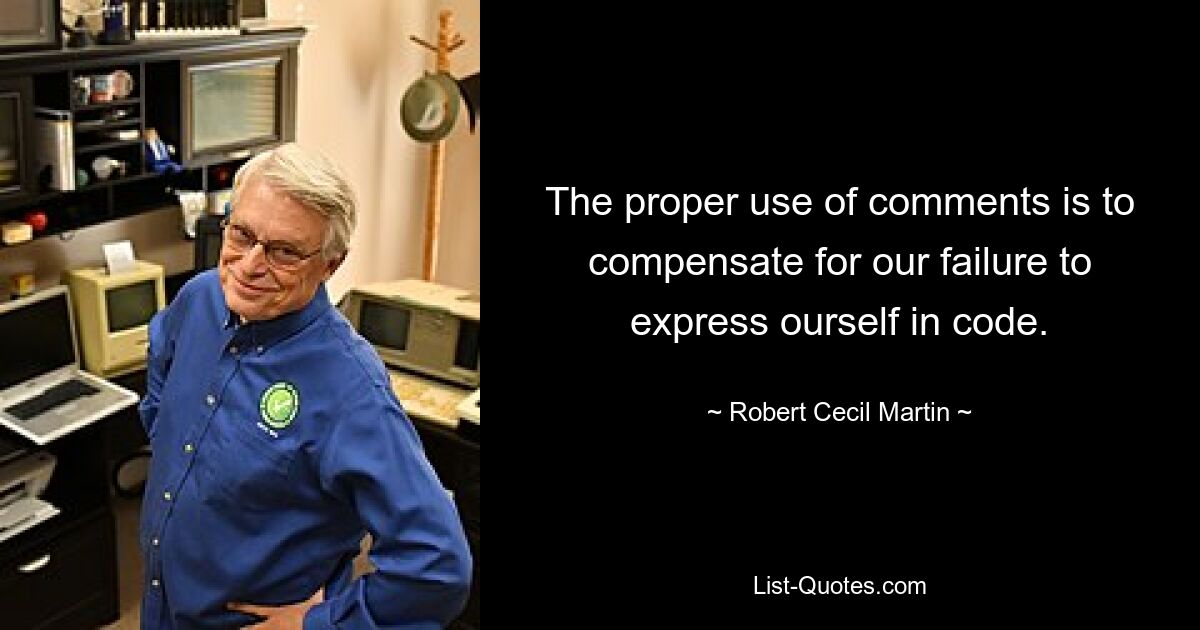 The proper use of comments is to compensate for our failure to express ourself in code. — © Robert Cecil Martin