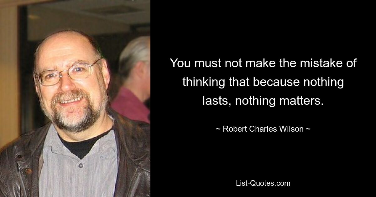 You must not make the mistake of thinking that because nothing lasts, nothing matters. — © Robert Charles Wilson