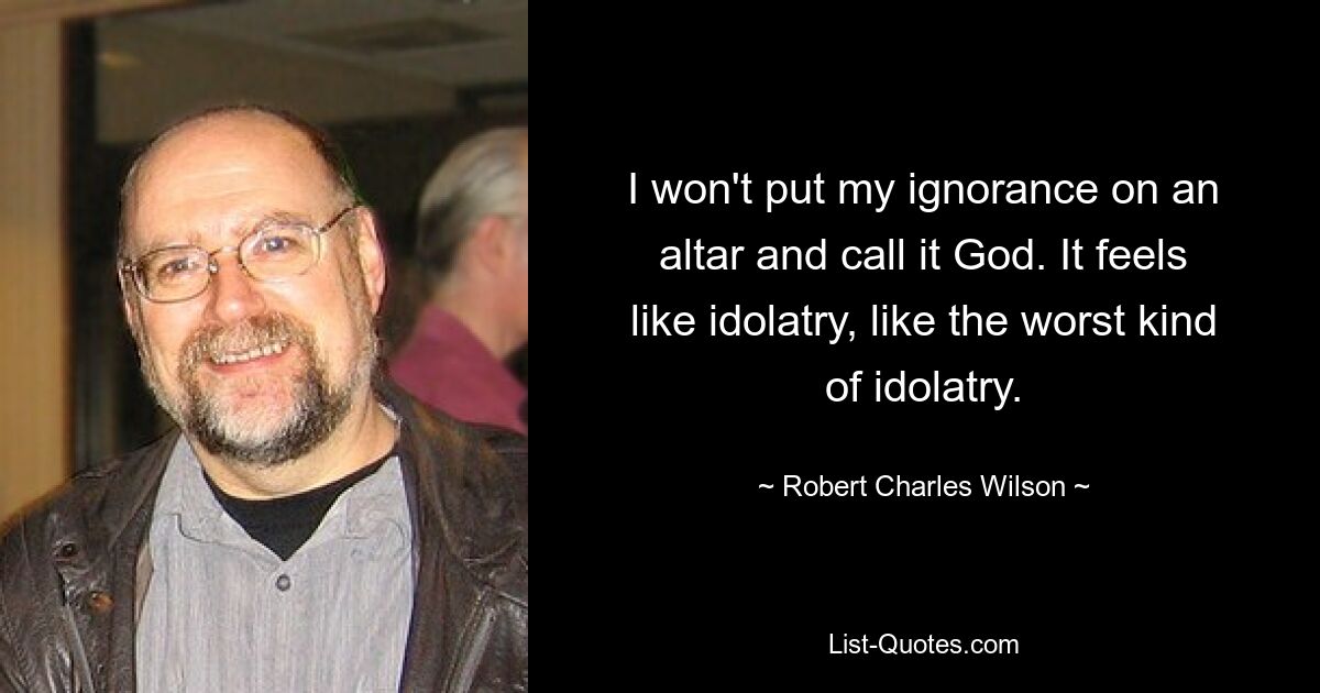 I won't put my ignorance on an altar and call it God. It feels like idolatry, like the worst kind of idolatry. — © Robert Charles Wilson