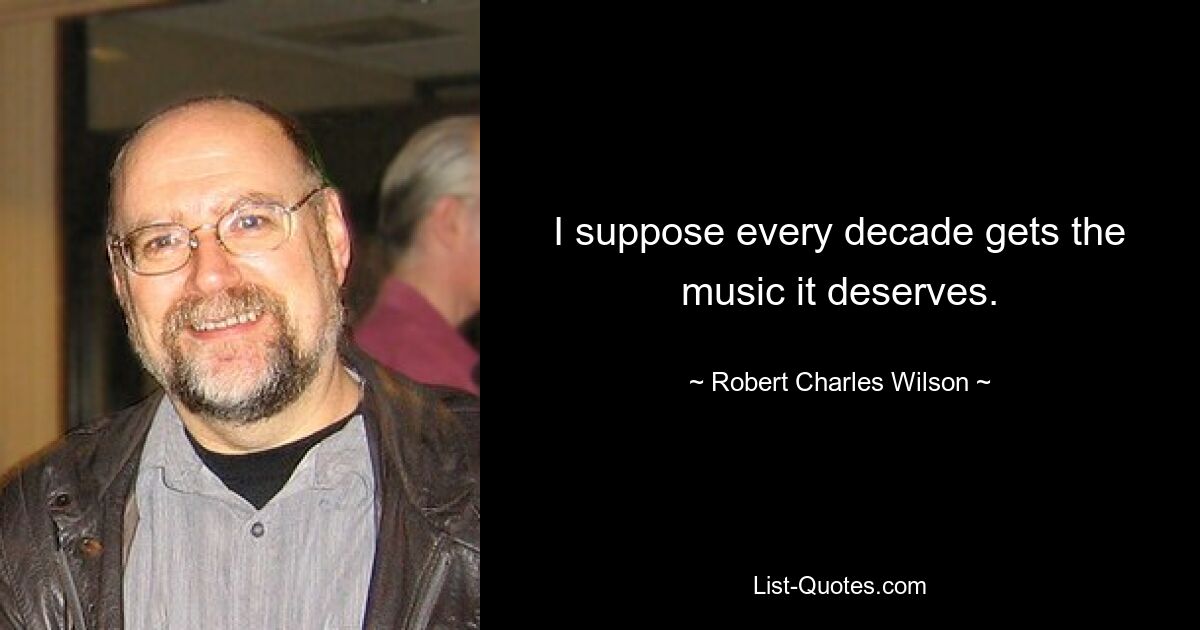 I suppose every decade gets the music it deserves. — © Robert Charles Wilson