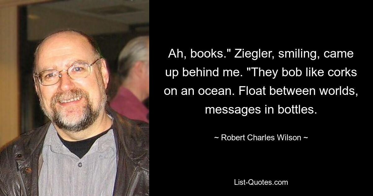 Ah, books." Ziegler, smiling, came up behind me. "They bob like corks on an ocean. Float between worlds, messages in bottles. — © Robert Charles Wilson