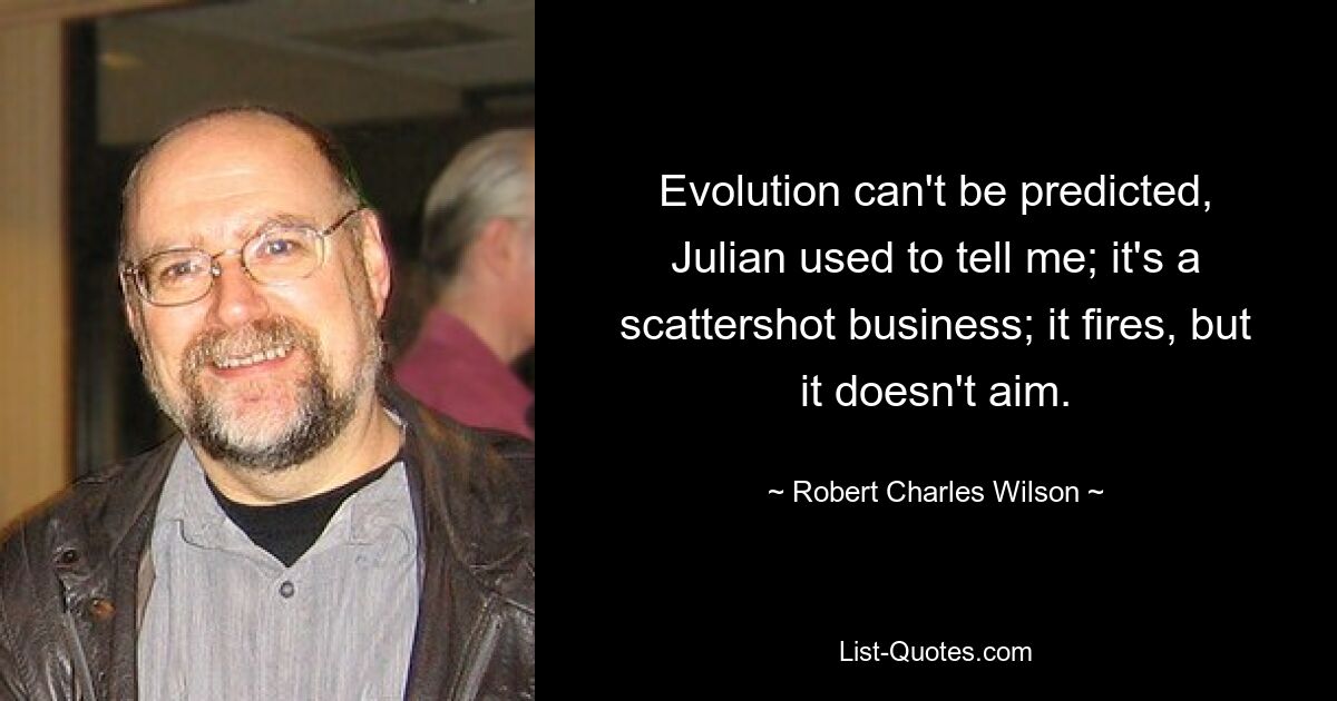 Evolution can't be predicted, Julian used to tell me; it's a scattershot business; it fires, but it doesn't aim. — © Robert Charles Wilson