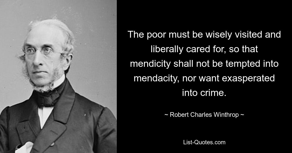 The poor must be wisely visited and liberally cared for, so that mendicity shall not be tempted into mendacity, nor want exasperated into crime. — © Robert Charles Winthrop