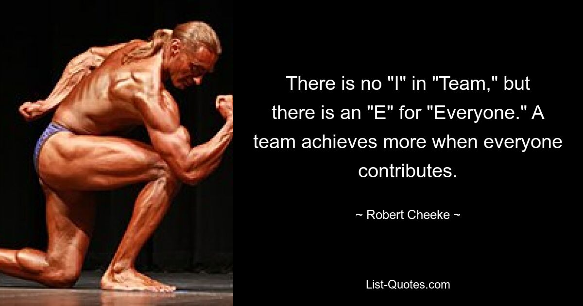 There is no "I" in "Team," but there is an "E" for "Everyone." A team achieves more when everyone contributes. — © Robert Cheeke