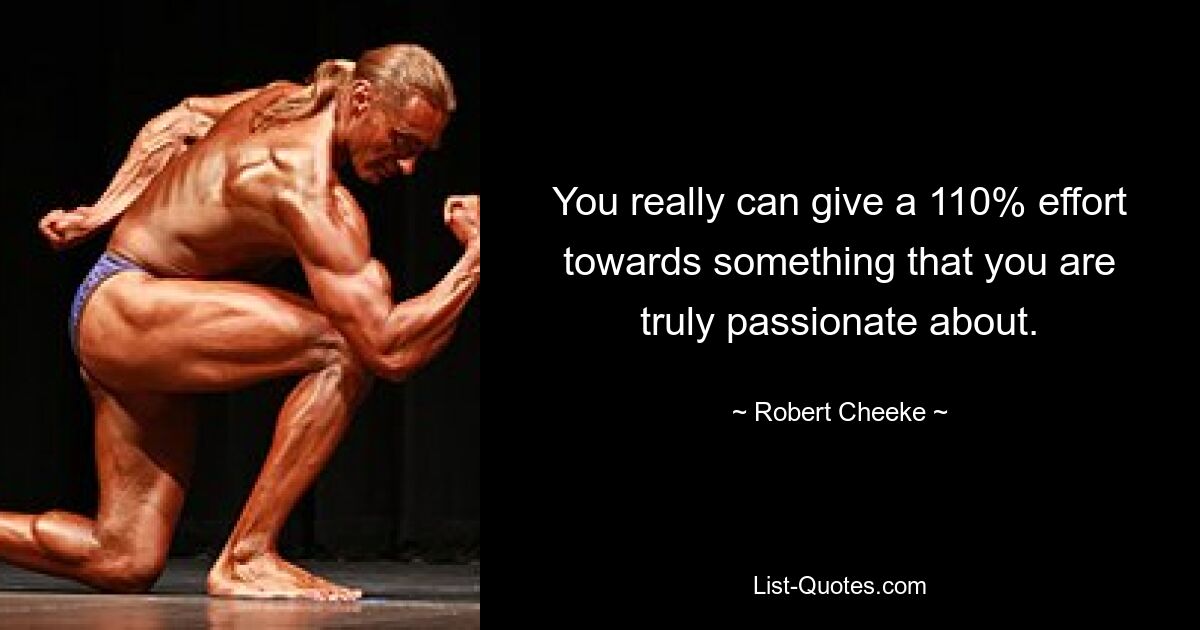 You really can give a 110% effort towards something that you are truly passionate about. — © Robert Cheeke