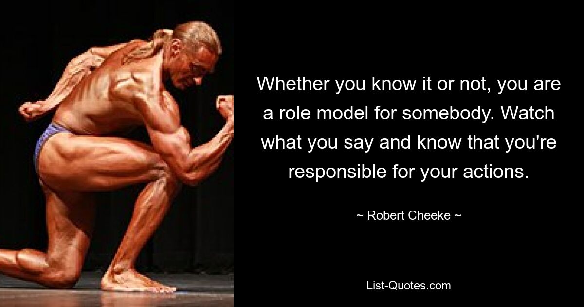 Whether you know it or not, you are a role model for somebody. Watch what you say and know that you're responsible for your actions. — © Robert Cheeke