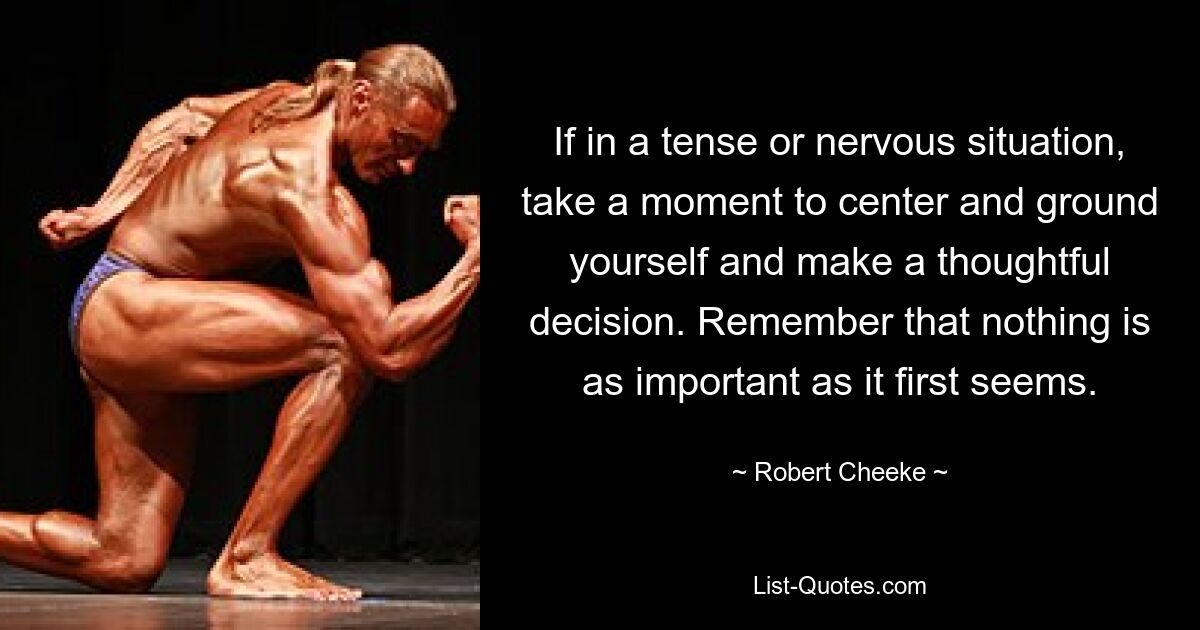 If in a tense or nervous situation, take a moment to center and ground yourself and make a thoughtful decision. Remember that nothing is as important as it first seems. — © Robert Cheeke