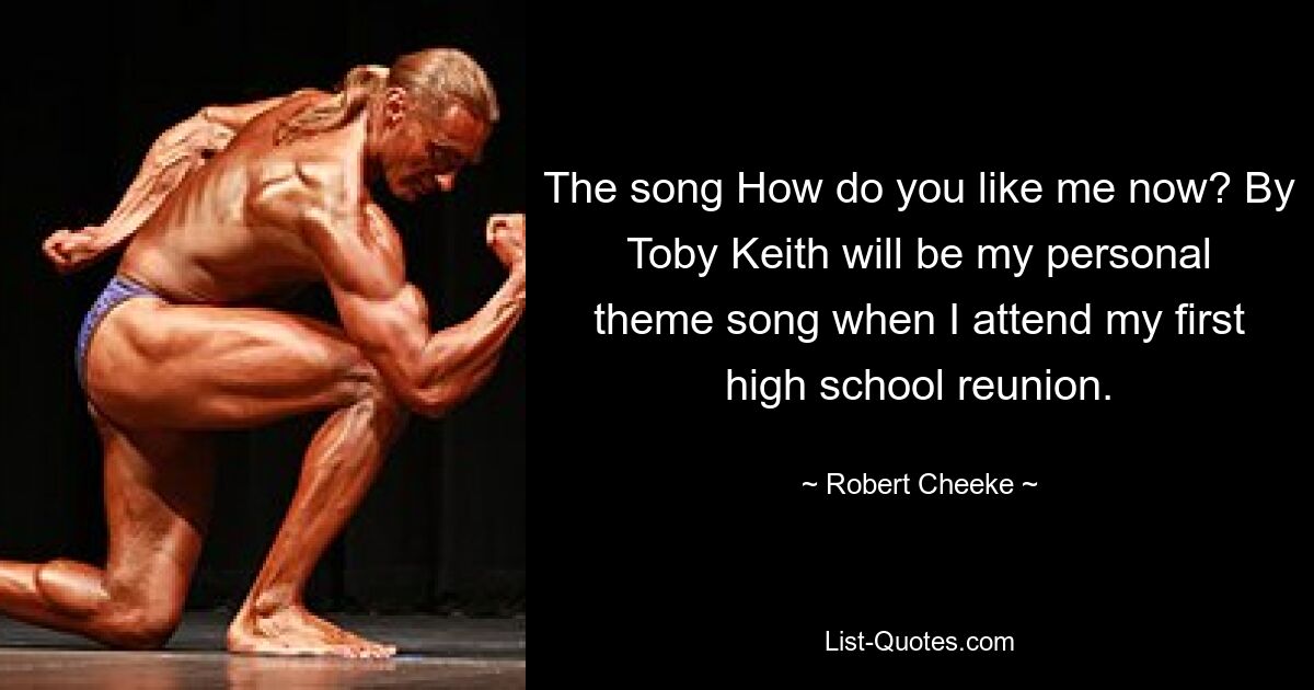 The song How do you like me now? By Toby Keith will be my personal theme song when I attend my first high school reunion. — © Robert Cheeke