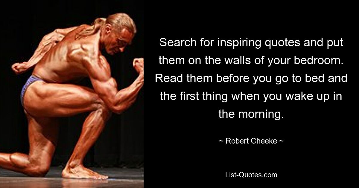 Search for inspiring quotes and put them on the walls of your bedroom. Read them before you go to bed and the first thing when you wake up in the morning. — © Robert Cheeke