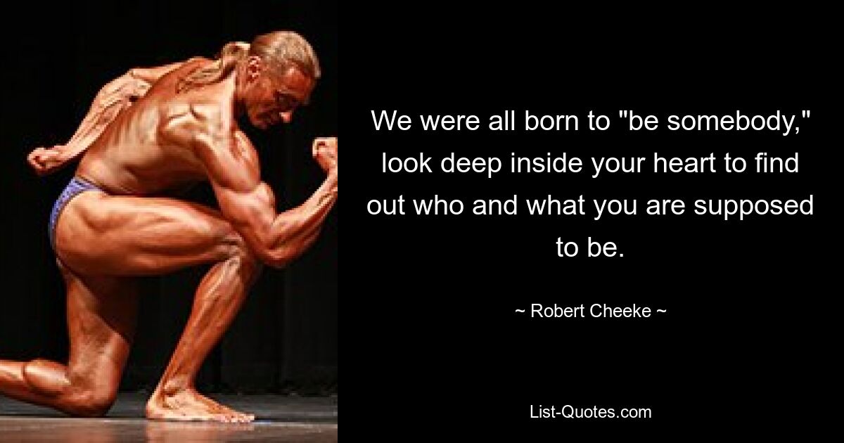 We were all born to "be somebody," look deep inside your heart to find out who and what you are supposed to be. — © Robert Cheeke