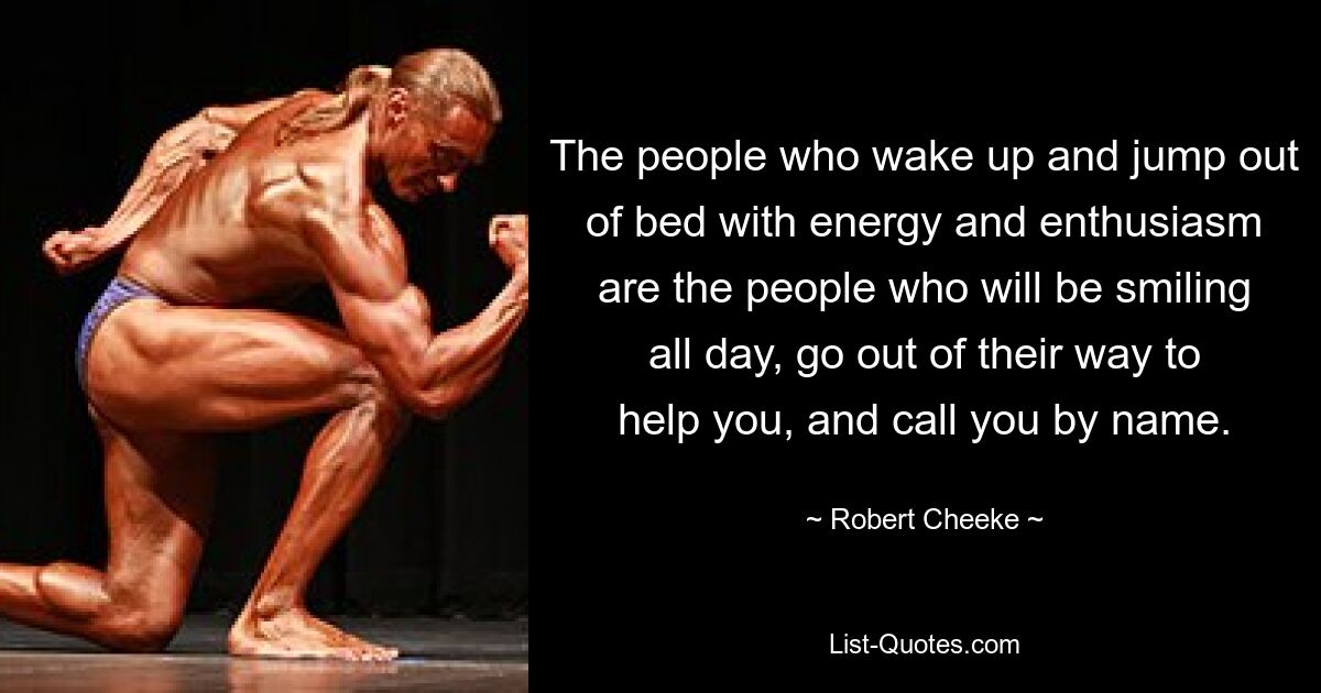 The people who wake up and jump out of bed with energy and enthusiasm are the people who will be smiling all day, go out of their way to help you, and call you by name. — © Robert Cheeke