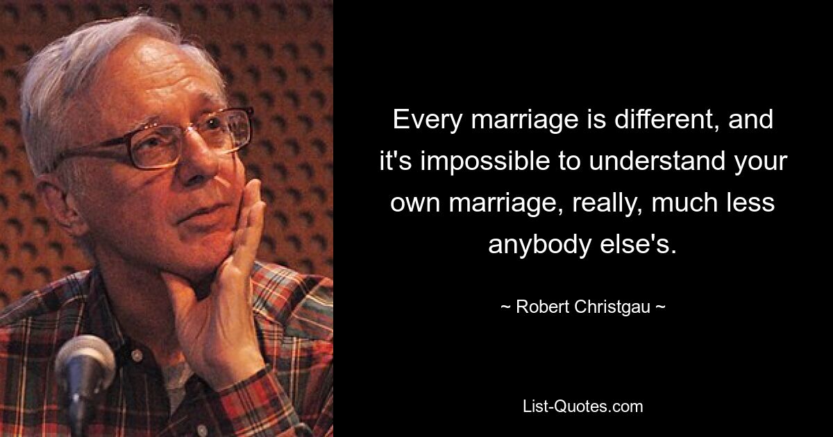 Every marriage is different, and it's impossible to understand your own marriage, really, much less anybody else's. — © Robert Christgau