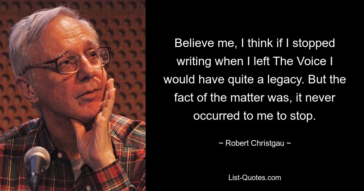 Believe me, I think if I stopped writing when I left The Voice I would have quite a legacy. But the fact of the matter was, it never occurred to me to stop. — © Robert Christgau