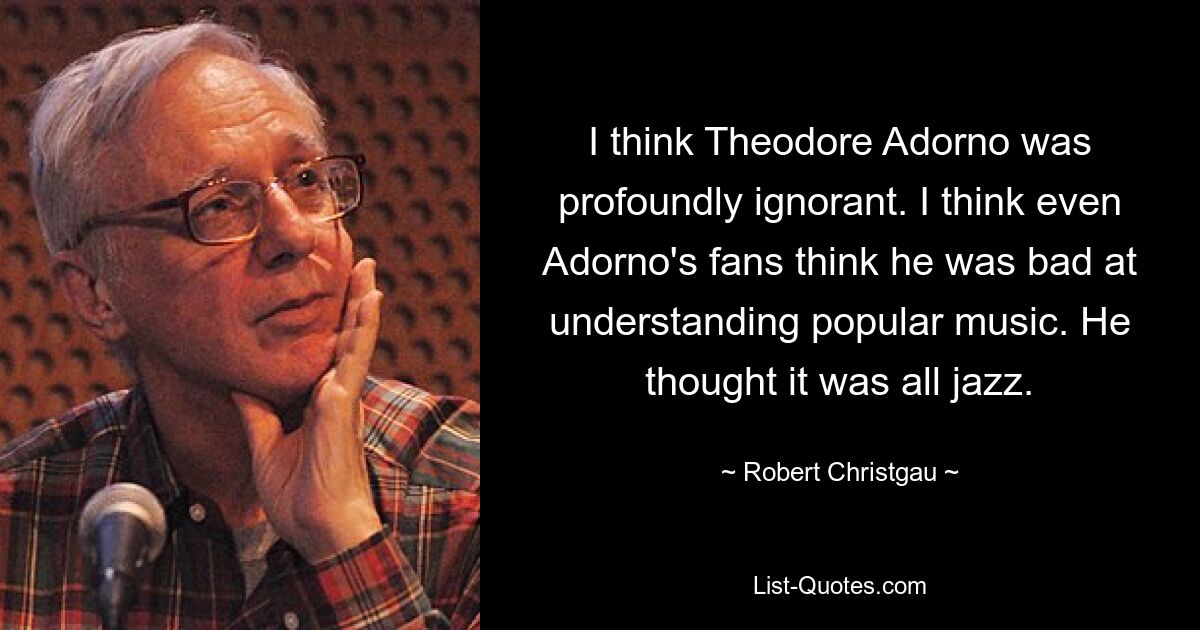 I think Theodore Adorno was profoundly ignorant. I think even Adorno's fans think he was bad at understanding popular music. He thought it was all jazz. — © Robert Christgau