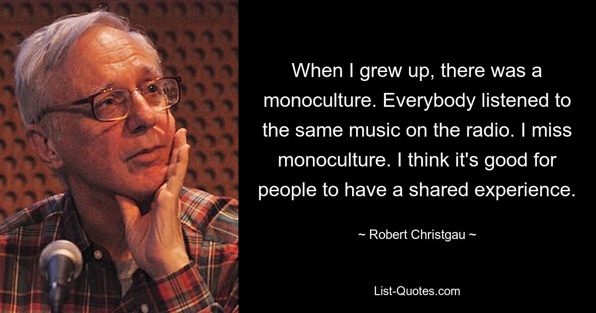 When I grew up, there was a monoculture. Everybody listened to the same music on the radio. I miss monoculture. I think it's good for people to have a shared experience. — © Robert Christgau