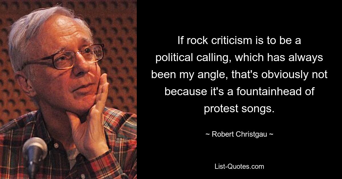 If rock criticism is to be a political calling, which has always been my angle, that's obviously not because it's a fountainhead of protest songs. — © Robert Christgau