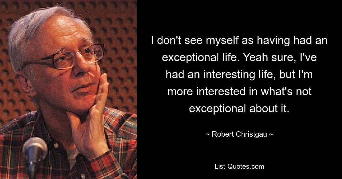 I don't see myself as having had an exceptional life. Yeah sure, I've had an interesting life, but I'm more interested in what's not exceptional about it. — © Robert Christgau