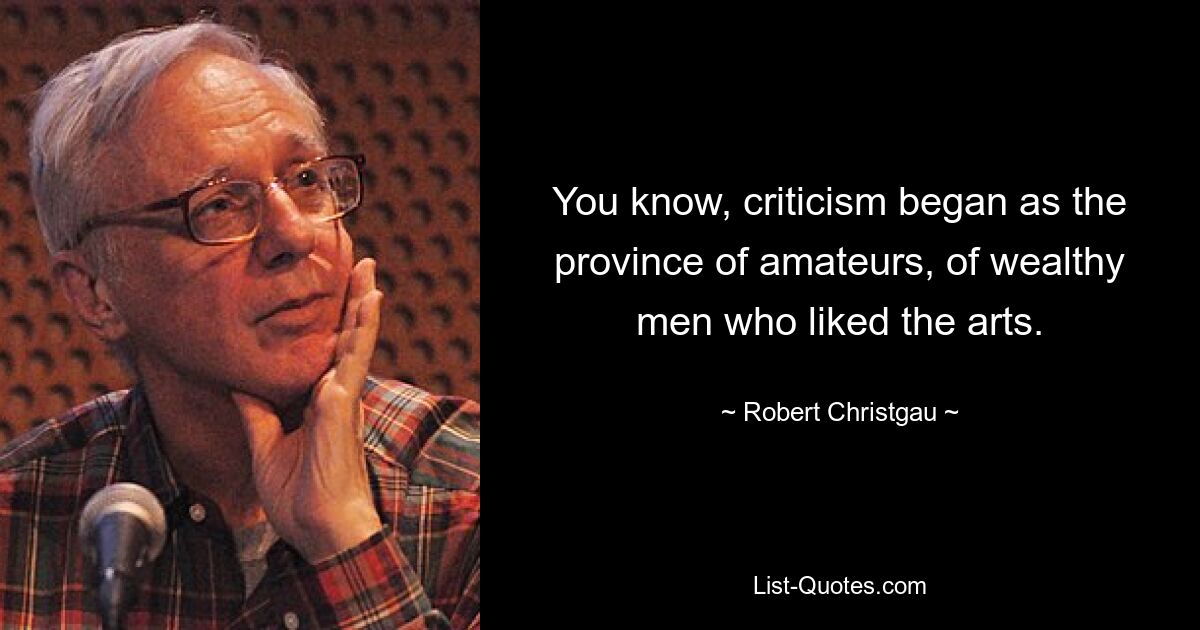 You know, criticism began as the province of amateurs, of wealthy men who liked the arts. — © Robert Christgau