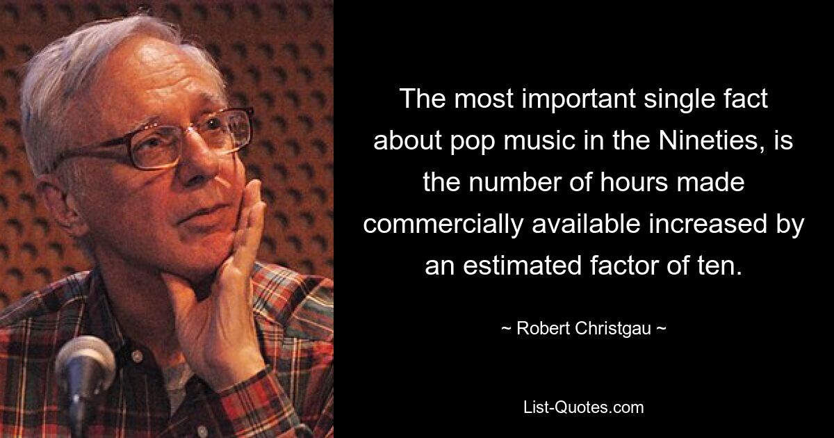 The most important single fact about pop music in the Nineties, is the number of hours made commercially available increased by an estimated factor of ten. — © Robert Christgau