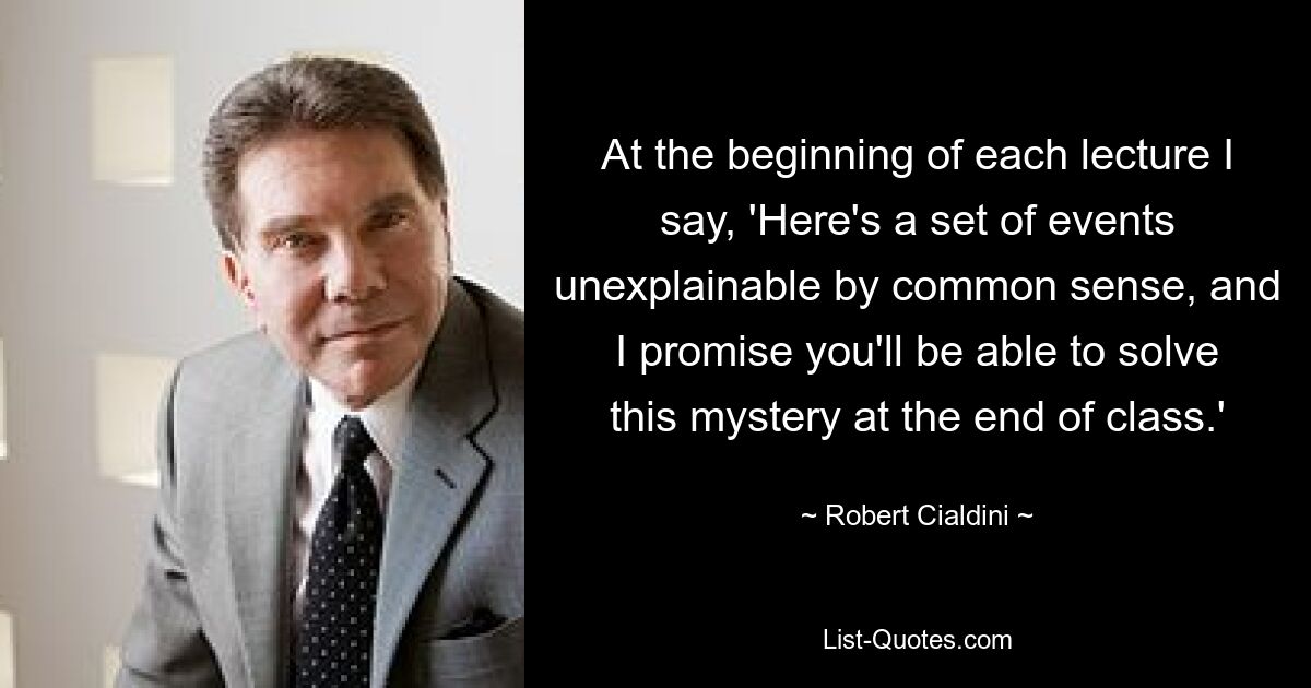 At the beginning of each lecture I say, 'Here's a set of events unexplainable by common sense, and I promise you'll be able to solve this mystery at the end of class.' — © Robert Cialdini