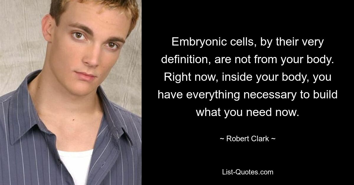 Embryonic cells, by their very definition, are not from your body. Right now, inside your body, you have everything necessary to build what you need now. — © Robert Clark