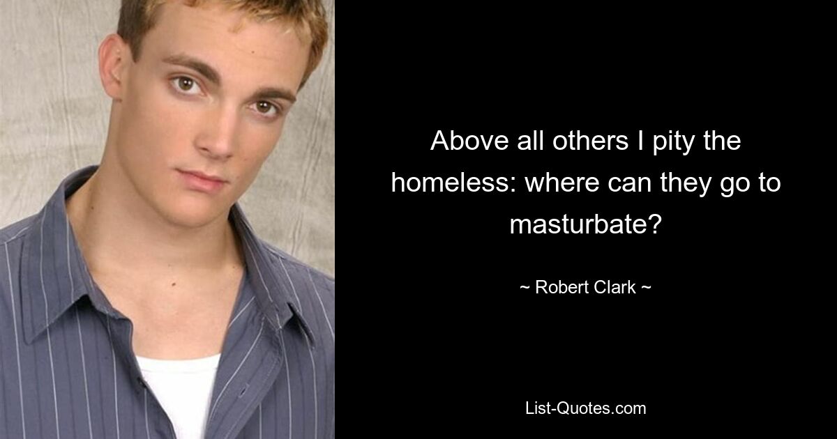 Above all others I pity the homeless: where can they go to masturbate? — © Robert Clark