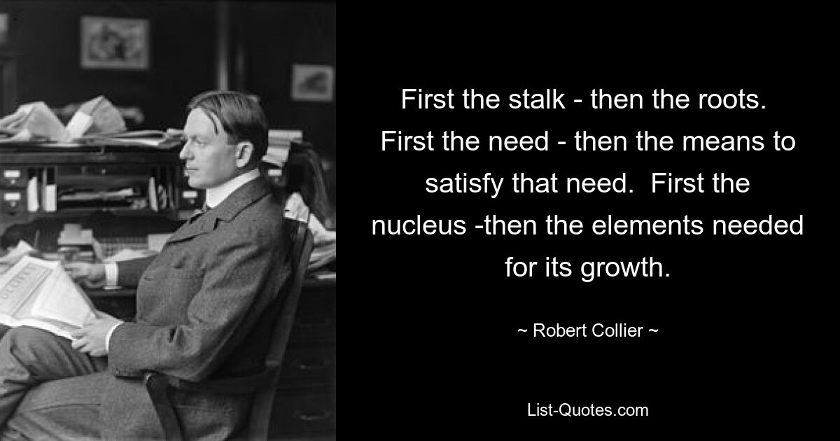 First the stalk - then the roots.  First the need - then the means to satisfy that need.  First the nucleus -then the elements needed for its growth. — © Robert Collier