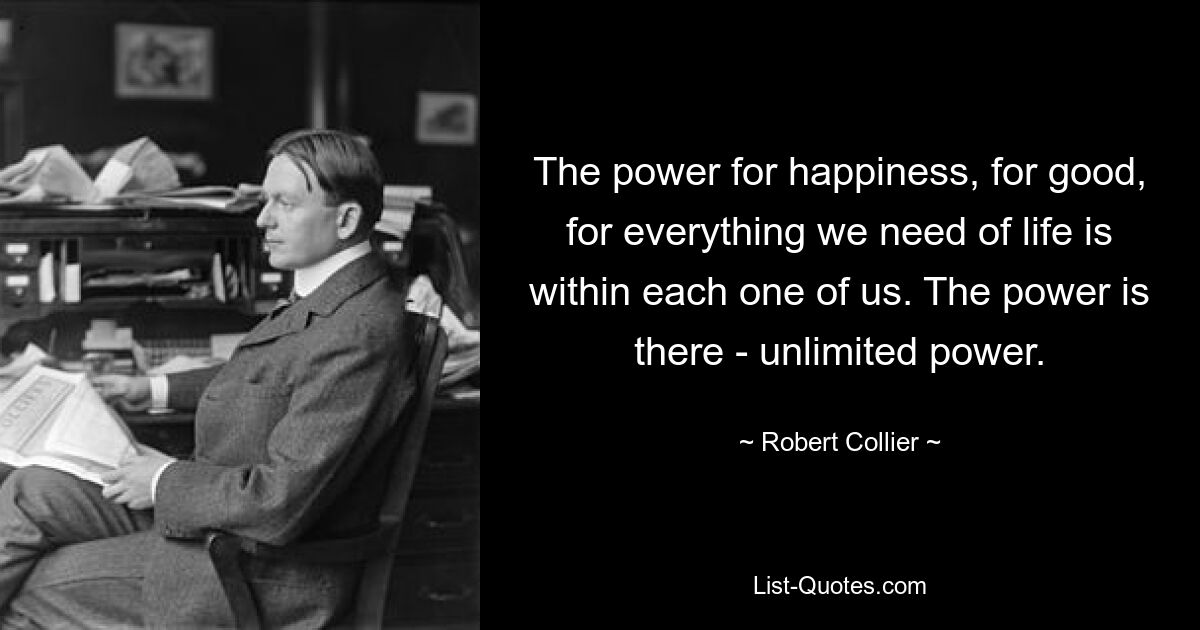 The power for happiness, for good, for everything we need of life is within each one of us. The power is there - unlimited power. — © Robert Collier