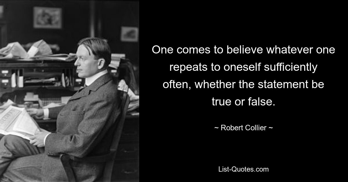 One comes to believe whatever one repeats to oneself sufficiently often, whether the statement be true or false. — © Robert Collier