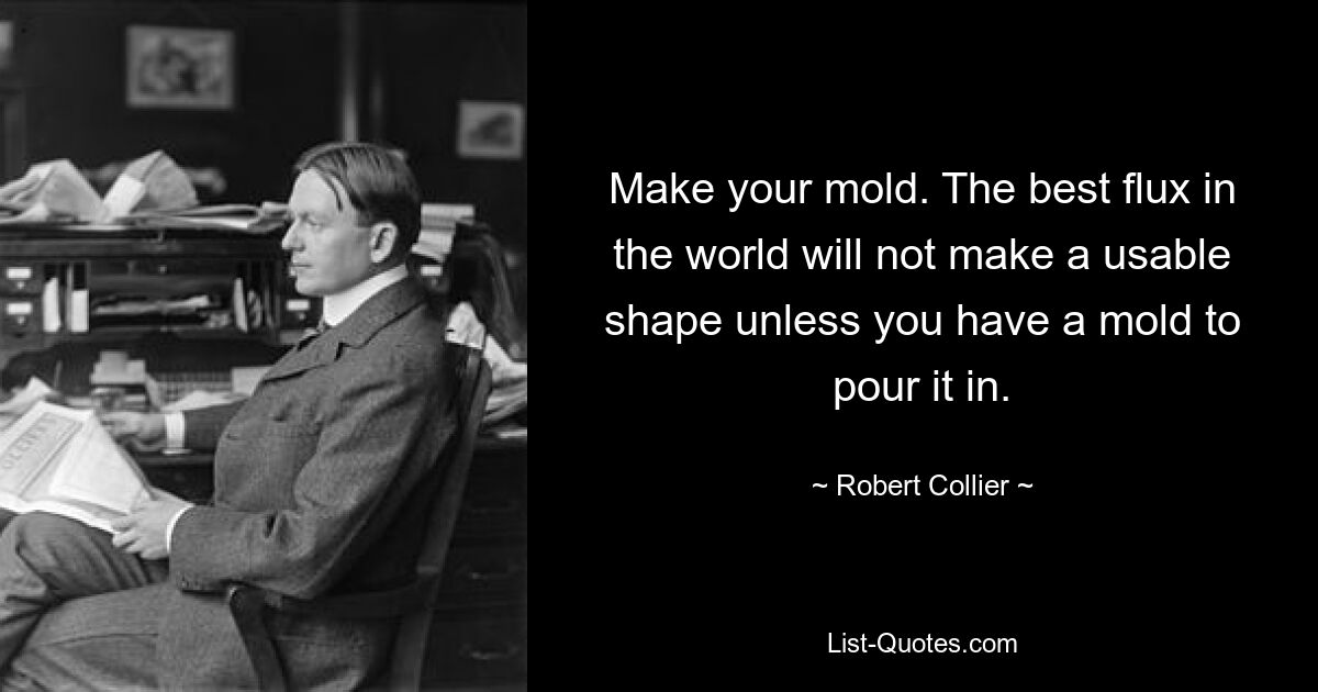 Make your mold. The best flux in the world will not make a usable shape unless you have a mold to pour it in. — © Robert Collier