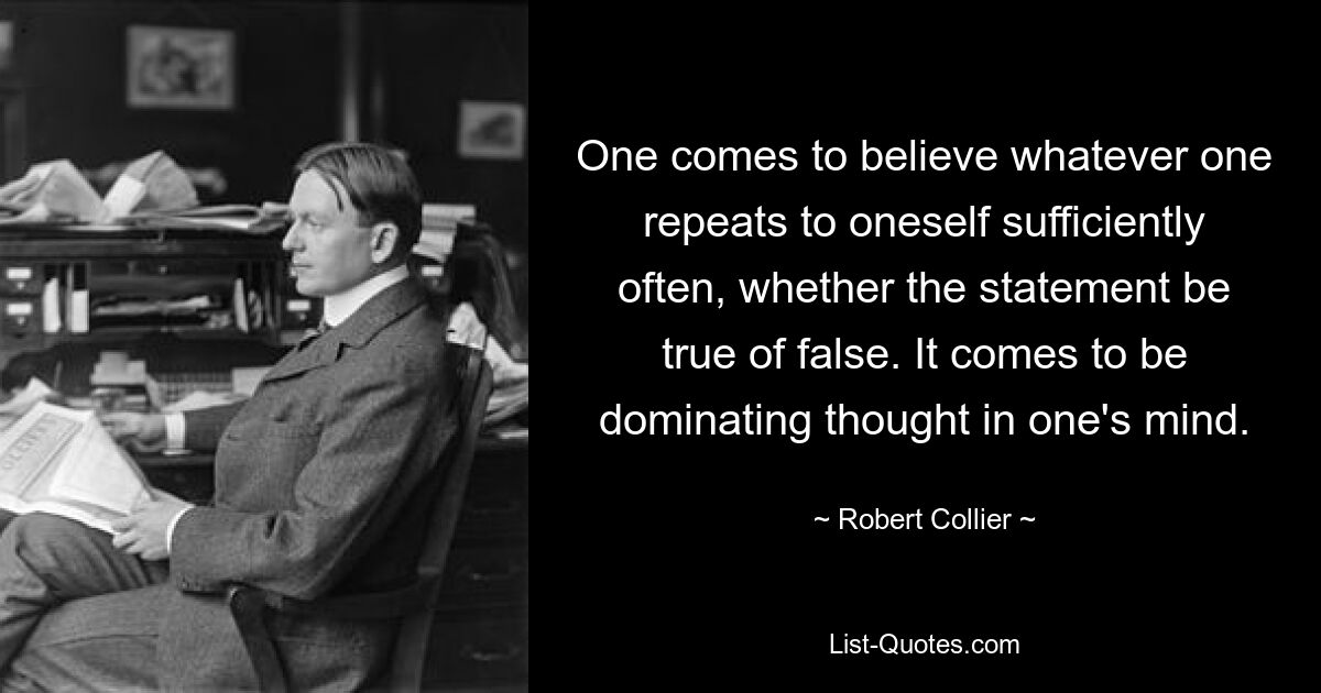 One comes to believe whatever one repeats to oneself sufficiently often, whether the statement be true of false. It comes to be dominating thought in one's mind. — © Robert Collier