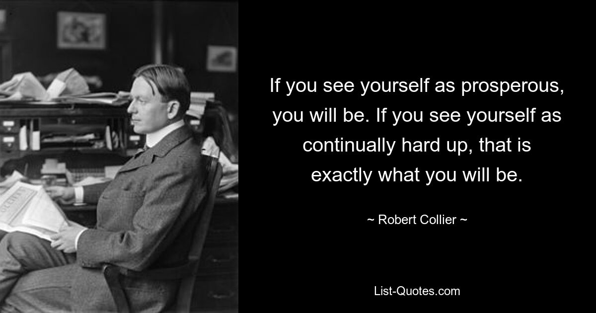 If you see yourself as prosperous, you will be. If you see yourself as continually hard up, that is exactly what you will be. — © Robert Collier