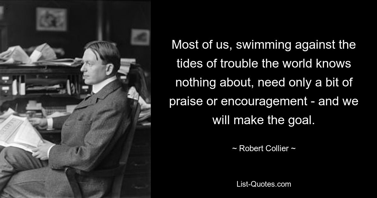 Most of us, swimming against the tides of trouble the world knows nothing about, need only a bit of praise or encouragement - and we will make the goal. — © Robert Collier