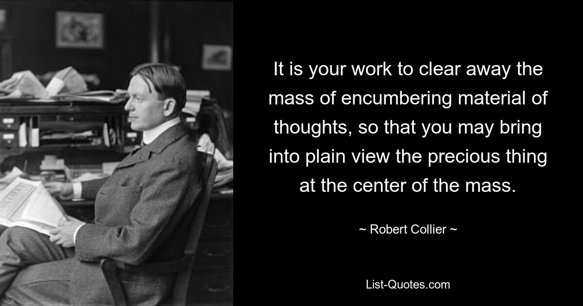 It is your work to clear away the mass of encumbering material of thoughts, so that you may bring into plain view the precious thing at the center of the mass. — © Robert Collier