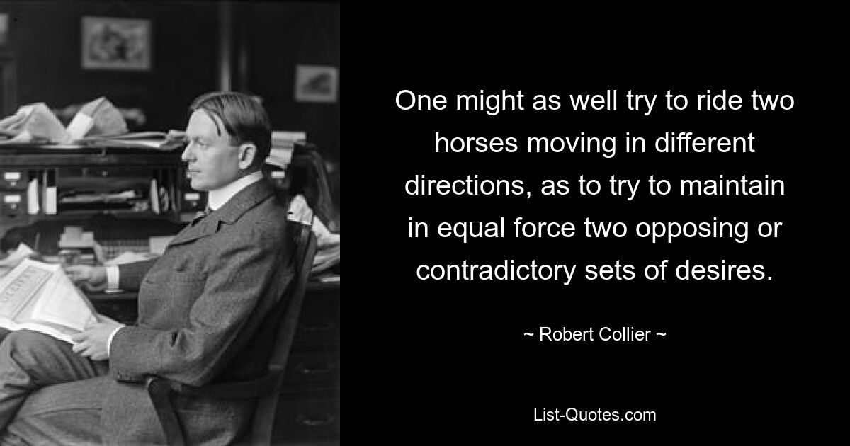 One might as well try to ride two horses moving in different directions, as to try to maintain in equal force two opposing or contradictory sets of desires. — © Robert Collier