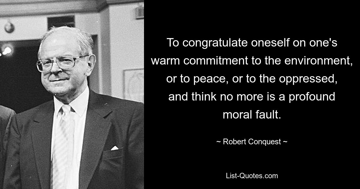 To congratulate oneself on one's warm commitment to the environment, or to peace, or to the oppressed, and think no more is a profound moral fault. — © Robert Conquest