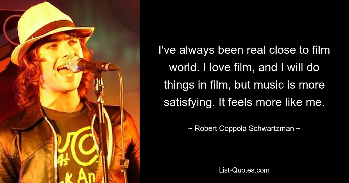 I've always been real close to film world. I love film, and I will do things in film, but music is more satisfying. It feels more like me. — © Robert Coppola Schwartzman