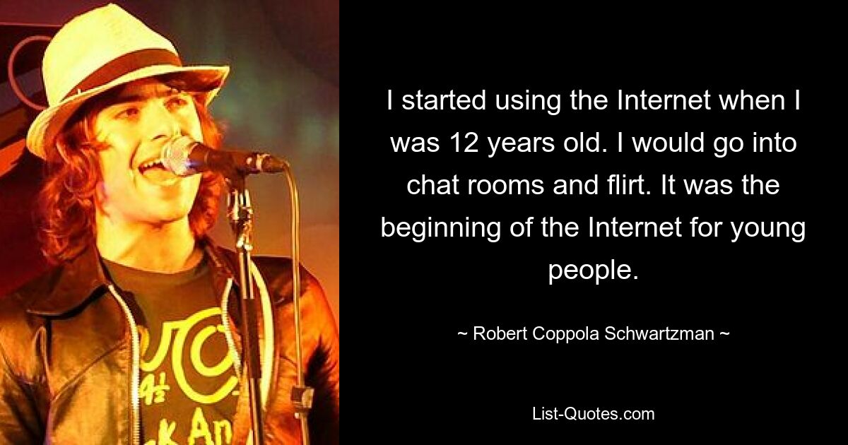 I started using the Internet when I was 12 years old. I would go into chat rooms and flirt. It was the beginning of the Internet for young people. — © Robert Coppola Schwartzman