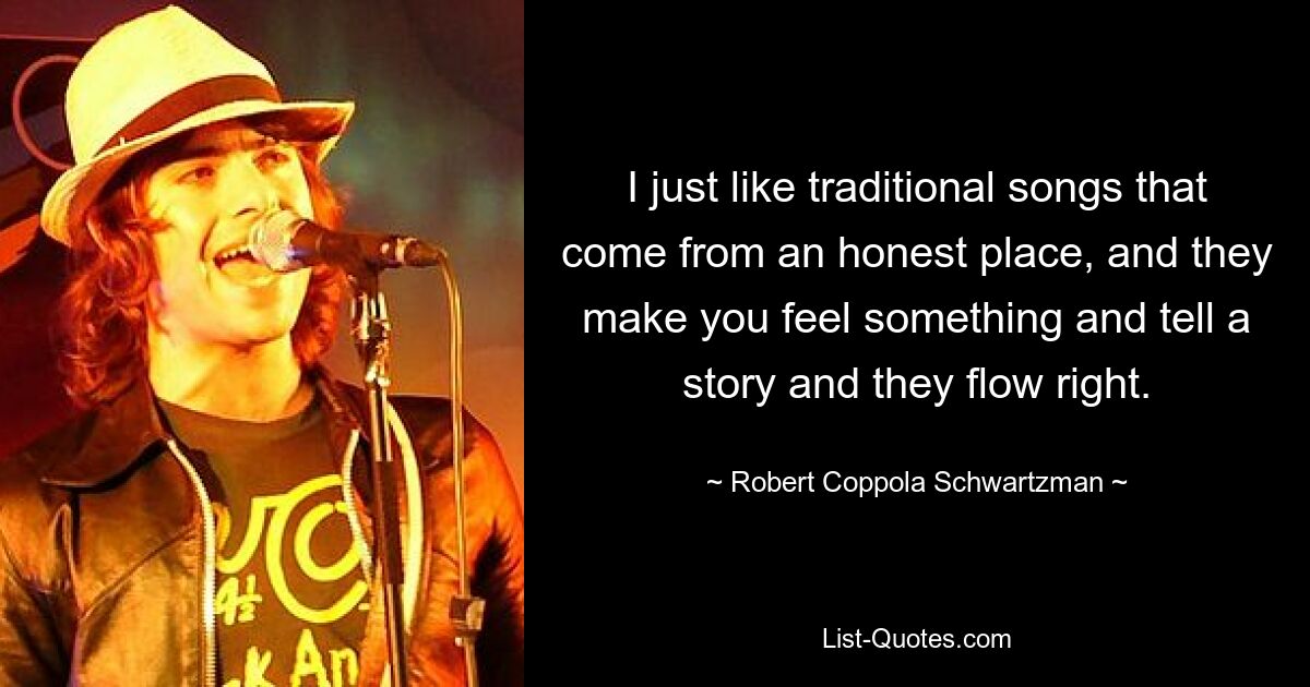 I just like traditional songs that come from an honest place, and they make you feel something and tell a story and they flow right. — © Robert Coppola Schwartzman