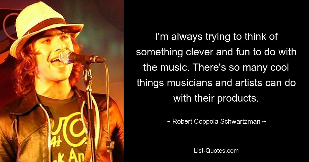 I'm always trying to think of something clever and fun to do with the music. There's so many cool things musicians and artists can do with their products. — © Robert Coppola Schwartzman