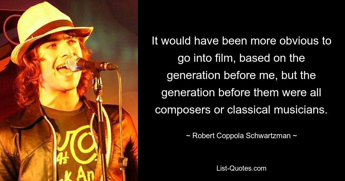 It would have been more obvious to go into film, based on the generation before me, but the generation before them were all composers or classical musicians. — © Robert Coppola Schwartzman